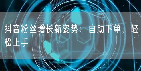 抖音粉丝增长新姿势:自助下单,轻松上手