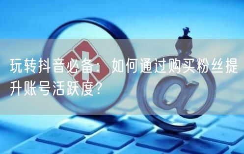 玩转抖音必备：如何通过购买粉丝提升账号活跃度？