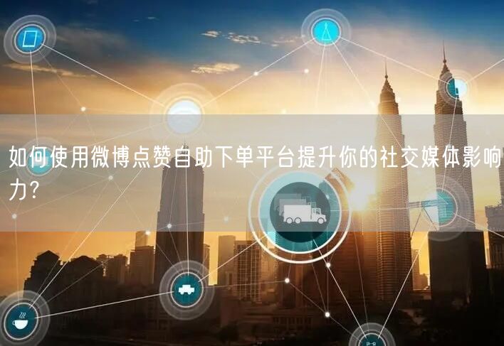 如何使用微博点赞自助下单平台提升你的社交媒体影响力？