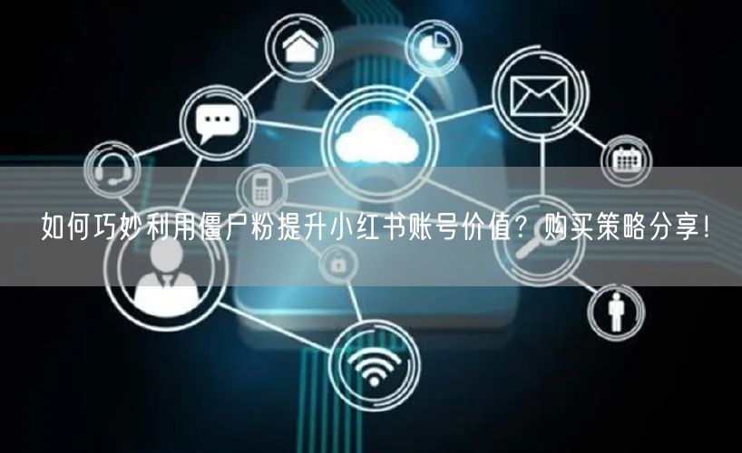 如何巧妙利用僵尸粉提升小红书账号价值？购买策略分享！