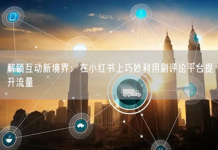 解锁互动新境界：在小红书上巧妙利用刷评论平台提升流量