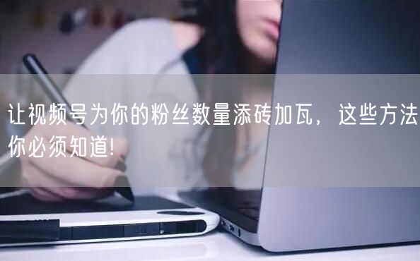 让视频号为你的粉丝数量添砖加瓦，这些方法你必须知道!