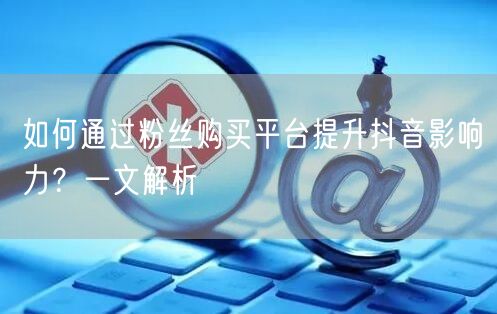 如何通过粉丝购买平台提升抖音影响力？一文解析