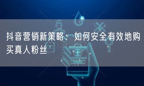 抖音营销新策略：如何安全有效地购买真人粉丝