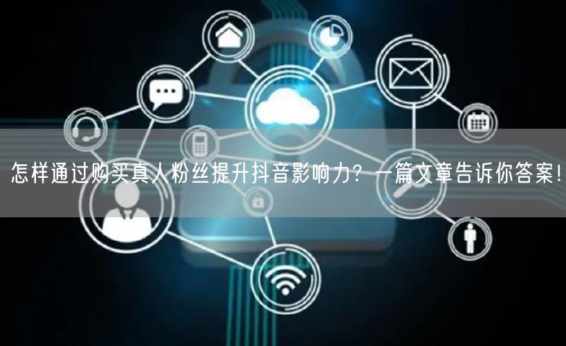 怎样通过购买真人粉丝提升抖音影响力？一篇文章告诉你答案！