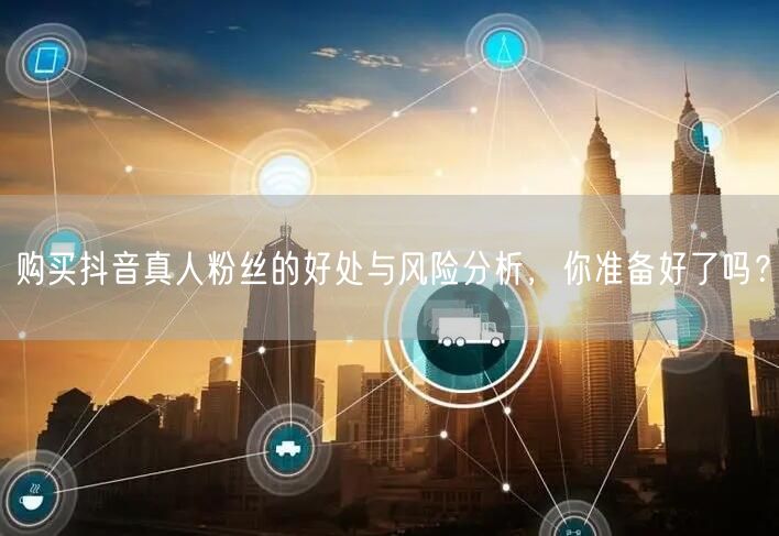 购买抖音真人粉丝的好处与风险分析，你准备好了吗？