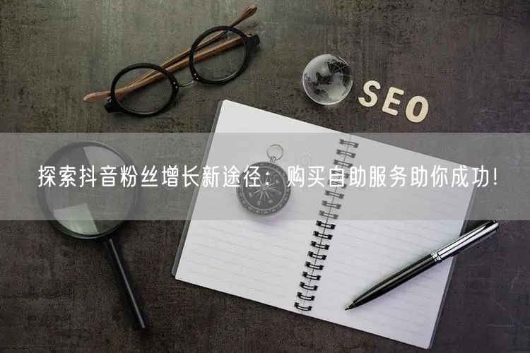 探索抖音粉丝增长新途径：购买自助服务助你成功！