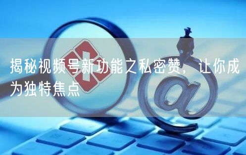 揭秘视频号新功能之私密赞，让你成为独特焦点