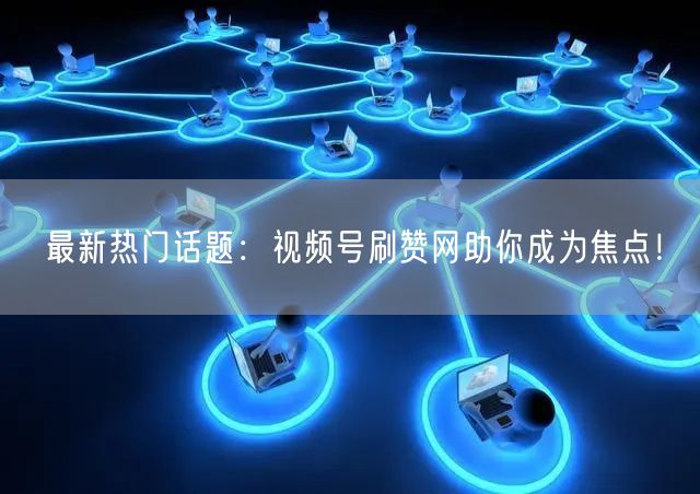 最新热门话题：视频号刷赞网助你成为焦点！