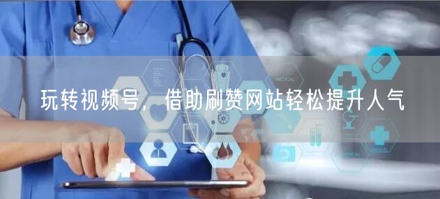 玩转视频号，借助刷赞网站轻松提升人气
